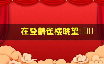 在登鸛雀樓眺望，感悟千年詩意